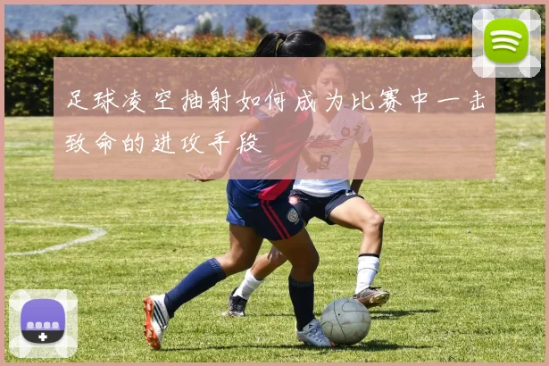 足球凌空抽射如何成为比赛中一击致命的进攻手段