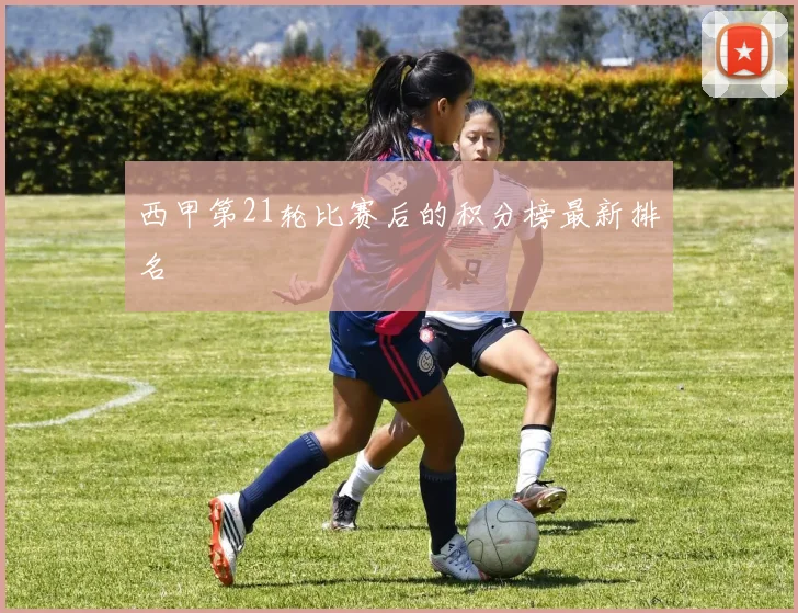 西甲第21轮比赛后的积分榜最新排名