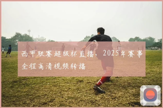 西甲联赛超级杯直播，2025年赛事全程高清视频转播