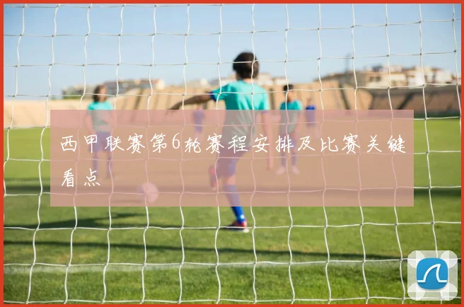 西甲联赛第6轮赛程安排及比赛关键看点