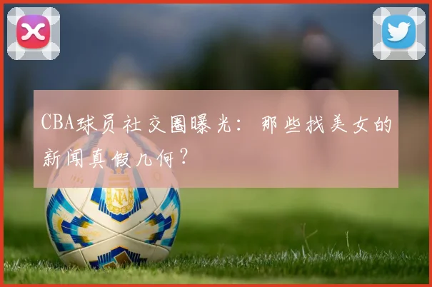 CBA球员社交圈曝光：那些找美女的新闻真假几何？